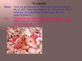 30 yaşında Baba :Çok az görüşüyoruz. Daha sık biraraya gelsek ne iyi olur. Hem torunlarımı da özlüyorum. Kendi arkadaş çevrelerinden fırsat bulup da bize gelemiyorlar ki... Kızı :Babamları da çok ihmal ediyorum galiba. Yine telefonda çok üzgün geldi sesi. Haftasonu onlara sürpriz yapmak en iyisi. 