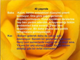 GAMZE GÜLŞEN 40 yaşında Baba :Kızım, benim entelektüel düzeyimi yeterli bulmuyor. Ona göre çağın gerisinde düşünüyormuşum. Oysa küçükken derslerine hep ben yardım ederdim. Anlayamadığı bütün problemleri bana sorardı. Şimdi beni beğenmiyor. Bir daha onunla asla politik tartışmalara girmeyeceğim. Kızı :Babam giderek daha da çocuk gibi davranıyor. Sürekli bir şeylerden yakınıyor. Gerçi son zamanlarda sağlığı da iyi değil ama. Ya ona bir şey olursa? Zaten hiçbir zaman dilediği gibi bir evlat olamadım. 