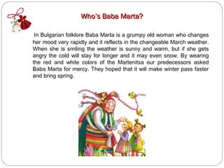 Who’s Baba Marta?

 In Bulgarian folklore Baba Marta is a grumpy old woman who changes
her mood very rapidly and it reflects in the changeable March weather.
When she is smiling the weather is sunny and warm, but if she gets
angry the cold will stay for longer and it may even snow. By wearing
the red and white colors of the Martenitsa our predecessors asked
Baba Marta for mercy. They hoped that it will make winter pass faster
and bring spring.
 