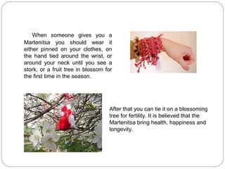 When someone gives you a
Martenitsa you should wear it
either pinned on your clothes, on
the hand tied around the wrist, or
around your neck until you see a
stork, or a fruit tree in blossom for
the first time in the season.




                                   After that you can tie it on a blossoming
                                   tree for fertility. It is believed that the
                                   Martenitsa bring health, happiness and
                                   longevity.
 