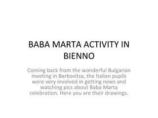 BABA MARTA ACTIVITY IN
       BIENNO
Coming back from the wonderful Bulgarian
  meeting in Berkovitsa, the Italian pupils
  were very involved in getting news and
     watching pics about Baba Marta
 celebration. Here you are their drawings.
 
