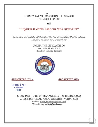 1
A
COMPARATIVE MARKETING RESEARCH
PROJECT REPORT
ON
“LIQOUR HABITS AMONG MBA STUDENT”
Submitted in Partial Fulfillment of the Requirement for Post Graduate
Diploma in Business Management
UNDER THE GUIDANCE OF
MS.BHARTI BHUTANI
(Faculty of Marketing Research)
SUBMITTED TO: - SUBMITTED BY:-
Dr. D.K. GARG
Chairman
IIMT
ISHAN INSTITUTE OF MANAGEMENT & TECHNOLOGY
2, INSTITUTIONAL AREA, GREATER NOIDA (U.P)
E-mail: ishan_research@yahoo.com
Website: www.ishanfamily.com
 