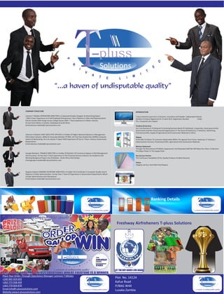 T                                pluss
                                                                                                                 Solutions




                   COMPANY STRUCTURE                                                                                                          INTRODUCTION

                   Letmore T Mbidzo OPERATIONS DIRECTOR Is A Seasoned Graphic Designer & Advertising Expert                                   T‐pluss Solutions (pvt) Ltd Is A Dynamic, Innovative And Flexible Independent Owned
                   , With 6 Years Experience As A Self Employed Entrepreneur, Has A Diploma In Sales And Representative                       Zambian Company Registered On 15 April 2012, Registration Number               Under
                   Did His Studies With Range House College Harare 2003, 7 Years Experience In Motor Industry                                 The Companies Act Chapter
                   He Has Done Works In Zambia, Zimbabwe & South Africa.
                   Email:letmore.mbidzo@t‐plusssolutions.com                                                                                  Products & Services
                                                                                                                                              Our Core Business Is To Respond To Growing Business Needs Of Individuals, Cooperates, Quasi‐government,
                                                                                                                                              Government And Non Governmental Organisations In The Areas Of Stationery, IT Solutions, Advertising,
                                                                                                                                              Promotional Gifts, Supply Of Agricultural And Construction Materials In Africa
                   Solomon S Shakele CHIEF EXECUTIVE OFFICER Is A Holder Of Higher National Diploma In Management
                   Information Systems, (IMIS) An Associate Member Of IMIS, UK Final Year Student Bsc (HONS) Computer                         Vision
                   System & Networking. He Is An Astute IT Expert With Experience Of Up To 7 Years I Various Government                       To Be Able To Deliver To Customers Nationwide Within The Agreed Time Frame, Stationary, IT Solutions ,
                   Departments.                                                                                                               Advertisement Services, Promotional Gifts, Agricultural And Construction Materials
                   Email:solomon.shakele@t‐plusssolution.com
                                                                                                                                              Mission Statement
                                                                                                                                              Through The Recruitment Of Skilled, Experienced And Dedicated Staff We Will Meet Our Vision, To Become
                                                                                                                                              The Major Player In The Supply Chain
                   George Marekera FINANCE DIRECTOR Is A Holder Of Bachelor Of Commerce Degree In Risk Management
                   And Insurance. He Has Over 5 Years Experience In The Financial Services Industry. His Academic And                         Key Success Factors
                   Working Background Spans Into Zimbabwe , South Africa And Zambia.                                                          The Continuous Availability Of Our Quality Products To Meet Demand.
                   Email:george.marekera@t‐plusssolutions.com
                                                                                                                                              Values
                                                                                                                                              Integrity, Service, Hard Work And Respect


                   Stephen Kabeta COMPANY SECRETARY DIRECTOR Is A Holder Of A Certificate In Computer Studies And A
                   Diploma In Public Administration. He Has Over 7 Years Of Experience In Government Departments Which
                   Include Administrative And Operational.
                   Email:stephen.kabeta@t‐plusssolutions.com




                                                                                               T      pluss
                                                                                                      Solutions
                                                                                                                                                                 Banking Details
                                                                                                                                                                                                                            T        pluss
                                                                                                                                                                                                                                     Solutions




                                                                                                                           Freshway Airfreheners T‐pluss Solutions
                                         ER
                                      ORD
                                       R
                                                          T          pluss
                                                                      Solutions
                                                                                                          THE

                                                                                                          ORDER
                                                                                                          EXPERIENCE



                                                                                                                          LET THE DRY BONES LIVE AGAIN
                                                                                                                                                                      PROUDLY ZAMBIAN




PLACE YOUR ORDER AT T-PLUSS SOLUTIONS WHERE EVERYONE IS A WINNER.
Place Your Order ,Through Operations Manager Letmore T Mbidzo


                                                                                              T                                                                                                                               T
+260 965 929 693
                                                                                                                          Plot No. 14124
+263 773 558 459                                                                                     pluss                Kafue Road                                                                                                  pluss
                                                                                                     Solutions                                                                                                                        Solutions
+263 779 059 870                                                                                                          P/BAG W44
Email:info@t‐plusssolutions.com
                                                                                                                          Lusaka Zambia
Website:www.t‐plusssolutions.com
 
