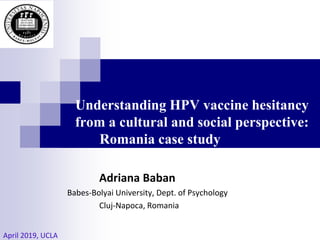 Understanding HPV vaccine hesitancy
from a cultural and social perspective:
Romania case study
Adriana Baban
Babes-Bolyai University, Dept. of Psychology
Cluj-Napoca, Romania
April 2019, UCLA
 