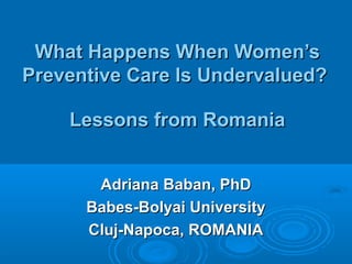 WWhat Happens When Women’shat Happens When Women’s
Preventive Care Is Undervalued?Preventive Care Is Undervalued?
Lessons from RomaniaLessons from Romania
Adriana Baban, PhDAdriana Baban, PhD
Babes-Bolyai UniversityBabes-Bolyai University
Cluj-Napoca, ROMANIACluj-Napoca, ROMANIA
 