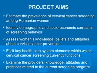 PROJECT AIMS
 Estimate the prevalence of cervical cancer screening
among Romanian women
 Identify demographic and socio-economic correlates
of screening behavior
 Assess women’s knowledge, beliefs and attitudes
about cervical cancer prevention
 Elicit key health care system elements within which
cervical cancer screening currently functions
 Examine the providers’ knowledge, attitudes and
practices related to the current screening program
 
