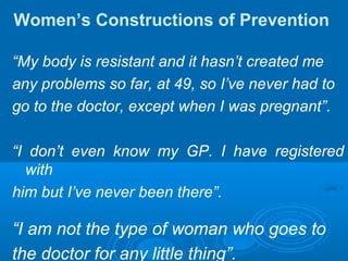 Women’s Constructions of Prevention
“My body is resistant and it hasn’t created me
any problems so far, at 49, so I’ve never had to
go to the doctor, except when I was pregnant”.
“I don’t even know my GP. I have registered
with
him but I’ve never been there”.
“I am not the type of woman who goes to
the doctor for any little thing”.
 