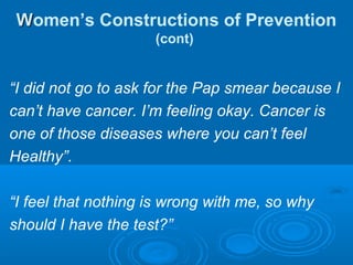 WWomen’s Constructions of Prevention
(cont)
“I did not go to ask for the Pap smear because I
can’t have cancer. I’m feeling okay. Cancer is
one of those diseases where you can’t feel
Healthy”.
“I feel that nothing is wrong with me, so why
should I have the test?”
 