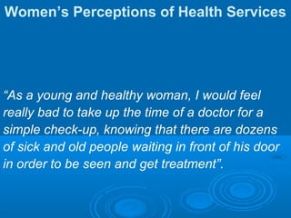 Women’s Perceptions of Health Services
“As a young and healthy woman, I would feel
really bad to take up the time of a doctor for a
simple check-up, knowing that there are dozens
of sick and old people waiting in front of his door
in order to be seen and get treatment”.
 