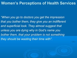 Women’s Perceptions of Health Services
“When you go to doctors you get the impression
that you bother them, they give you an indifferent
and superficial look. They almost suggest that
unless you are dying why in God’s name you
bother them, that your problem is not something
they should be wasting their time with”.
 