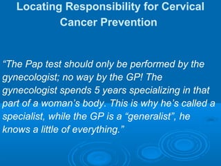 Locating Responsibility for Cervical
Cancer Prevention
“The Pap test should only be performed by the
gynecologist; no way by the GP! The
gynecologist spends 5 years specializing in that
part of a woman’s body. This is why he’s called a
specialist, while the GP is a “generalist”, he
knows a little of everything.”
 