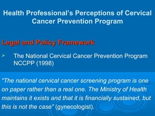 Health Professional’s Perceptions of Cervical
Cancer Prevention Program
Legal and Policy FrameworkLegal and Policy Framework
 The National Cervical Cancer Prevention Program
NCCPP (1998)
“The national cervical cancer screening program is one
on paper rather than a real one. The Ministry of Health
maintains it exists and that it is financially sustained, but
this is not the case” (gynecologist).
 