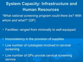 System Capacity: Infrastructure and
Human Resources
“What national screening program could there be? With
whom and what?” (GP)
 Facilities: ranged from minimally to well equipped
 Inconsistency in the provision of supplies
 Low number of cytologists involved in cervical
screening
 Low number of GPs provide cervical screening
service
 
