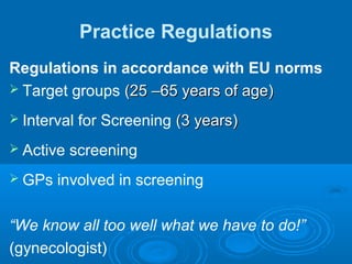 Practice Regulations
Regulations in accordance with EU norms
 Target groups (25 –65 years of age)(25 –65 years of age)
 Interval for Screening (3 years)(3 years)
 Active screening
 GPs involved in screening
“We know all too well what we have to do!”
(gynecologist)
 
