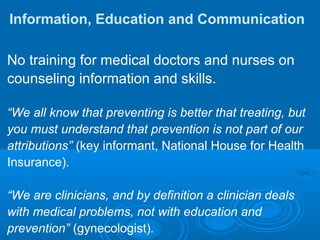 Information, Education and Communication
No training for medical doctors and nurses on
counseling information and skills.
“We all know that preventing is better that treating, but
you must understand that prevention is not part of our
attributions” (key informant, National House for Health
Insurance).
“We are clinicians, and by definition a clinician deals
with medical problems, not with education and
prevention” (gynecologist).
 