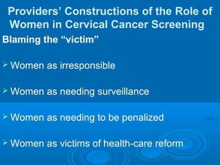 Providers’ Constructions of the Role of
Women in Cervical Cancer Screening
Blaming the “victim”
 Women as irresponsible
 Women as needing surveillance
 Women as needing to be penalized
 Women as victims of health-care reform
 