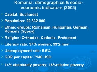 Romania: demographics & socio-
economic indicators (2003)
 Capital: Bucharest
 Population: 22.332.000
 Ethnic groups: Romanian, Hungarian, German,
Romany (Gypsy)
 Religion: Orthodox, Catholic, Protestant
 Literacy rate: 97% women; 99% men
 Unemployment rate: 6.6%
 GDP per capita: 7140 USD
 14% absolutely poverty; 18%relative poverty
 