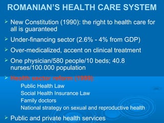 ROMANIAN’S HEALTH CARE SYSTEM
 New Constitution (1990): the right to health care for
all is guaranteed
 Under-financing sector (2.6% - 4% from GDP)
 Over-medicalized, accent on clinical treatment
 One physician/580 people/10 beds; 40.8
nurses/100.000 population
 Health sector reform (1999):
Public Health Law
Social Health Insurance Law
Family doctors
National strategy on sexual and reproductive health
 Public and private health services
 