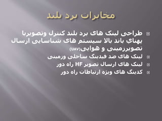 ‫وتصویر‬ ‫کنترل‬ ‫بلند‬ ‫برد‬ ‫های‬ ‫لینک‬ ‫طراحی‬‫با‬
‫ار‬ ‫شناسایی‬ ‫های‬ ‫سیستم‬ ‫باال‬ ‫باند‬ ‫پهناي‬‫سال‬
‫هوایی‬ ‫و‬ ‫تصویرزمینی‬(UAV)
‫وزمینی‬ ‫ساحلی‬ ‫فیدینگ‬ ‫ضد‬ ‫های‬ ‫لینک‬
‫تصویر‬ ‫ارسال‬ ‫های‬ ‫لینک‬HF‫دور‬ ‫راه‬
‫دور‬ ‫راه‬ ‫ارتباطات‬ ‫ویژه‬ ‫های‬ ‫کدینگ‬
 