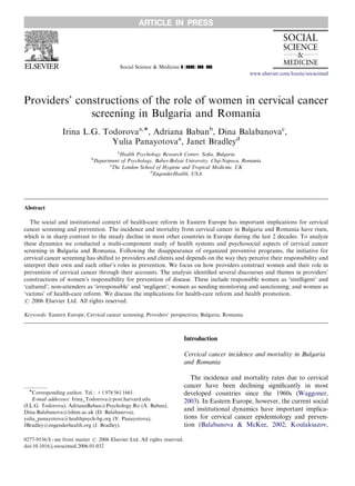 Social Science & Medicine ] (]]]]) ]]]–]]]
Providers’ constructions of the role of women in cervical cancer
screening in Bulgaria and Romania
Irina L.G. Todorovaa,Ã, Adriana Babanb
, Dina Balabanovac
,
Yulia Panayotovaa
, Janet Bradleyd
a
Health Psychology Research Center, Soﬁa, Bulgaria
b
Department of Psychology, Babes-Bolyai University, Cluj-Napoca, Romania
c
The London School of Hygiene and Tropical Medicine, UK
d
EngenderHealth, USA
Abstract
The social and institutional context of health-care reform in Eastern Europe has important implications for cervical
cancer screening and prevention. The incidence and mortality from cervical cancer in Bulgaria and Romania have risen,
which is in sharp contrast to the steady decline in most other countries in Europe during the last 2 decades. To analyze
these dynamics we conducted a multi-component study of health systems and psychosocial aspects of cervical cancer
screening in Bulgaria and Romania. Following the disappearance of organized preventive programs, the initiative for
cervical cancer screening has shifted to providers and clients and depends on the way they perceive their responsibility and
interpret their own and each other’s roles in prevention. We focus on how providers construct women and their role in
prevention of cervical cancer through their accounts. The analysis identiﬁed several discourses and themes in providers’
constructions of women’s responsibility for prevention of disease. These include responsible women as ‘intelligent’ and
‘cultured’; non-attenders as ‘irresponsible’ and ‘negligent’; women as needing monitoring and sanctioning; and women as
‘victims’ of health-care reform. We discuss the implications for health-care reform and health promotion.
r 2006 Elsevier Ltd. All rights reserved.
Keywords: Eastern Europe; Cervical cancer screening; Providers’ perspectives; Bulgaria; Romania
Introduction
Cervical cancer incidence and mortality in Bulgaria
and Romania
The incidence and mortality rates due to cervical
cancer have been declining signiﬁcantly in most
developed countries since the 1960s (Waggoner,
2003). In Eastern Europe, however, the current social
and institutional dynamics have important implica-
tions for cervical cancer epidemiology and preven-
tion (Balabanova & McKee, 2002; Koulaksazov,
ARTICLE IN PRESS
www.elsevier.com/locate/socscimed
0277-9536/$ - see front matter r 2006 Elsevier Ltd. All rights reserved.
doi:10.1016/j.socscimed.2006.01.032
ÃCorresponding author. Tel.: +1 978 561 1661.
E-mail addresses: Irina_Todorova@post.harvard.edu
(I.L.G. Todorova), AdrianaBaban@Psychology.Ro (A. Baban),
Dina.Balabanova@lshtm.ac.uk (D. Balabanova),
yulia_panayotova@healthpsych-bg.org (Y. Panayotova),
JBradley@engenderhealth.org (J. Bradley).
 