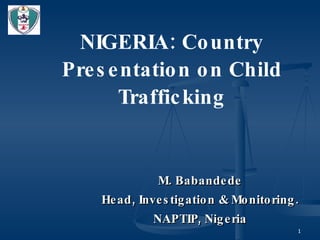 NIGERIA: Country Presentation on Child Trafficking M. Babandede Head, Investigation & Monitoring. NAPTIP, Nigeria 