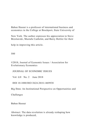 Baban Hasnat is a professor of international business and
economics in the College at Brockport, State University of
New York. The author expresses his appreciation to Steve
Breslawski, Mustafa Canbolat, and Barry Hettler for their
help in improving this article.
580
©2018, Journal of Economic Issues / Association for
Evolutionary Economics
JOURNAL OF ECONOMIC ISSUES
Vol. LII No. 2 June 2018
DOI 10.1080/00213624.2018.1469938
Big Data: An Institutional Perspective on Opportunities and
Challenges
Baban Hasnat
Abstract: The data revolution is already reshaping how
knowledge is produced,
 