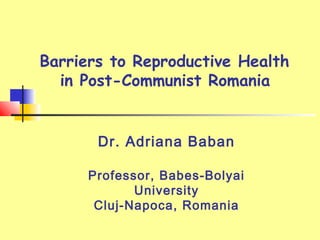 Barriers to Reproductive Health
in Post-Communist Romania
Dr. Adriana Baban
Professor, Babes-Bolyai
University
Cluj-Napoca, Romania
 
 