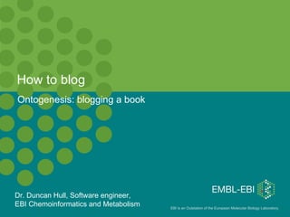 How to blog Ontogenesis: blogging a book Dr. Duncan Hull, Software engineer,  EBI Chemoinformatics and Metabolism 