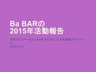 Ba BARの
2015年活動報告
今年もたいへんよくBa化やりました大反省会スペシャ
ル
2016/1/19
 