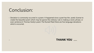 Conclusion:
◦ Deviation is commonly occurred in a poem. It happened since a poet has the poetic license to
create the beautiful poem which may be ignore the ordinary rule in making a word, phrase, or
even sentence.In Thomas Hardy’s poem The Ruined Maid there are five language deviations
which is occurred.
◦ THANK YOU .......
 