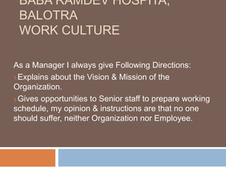 BABA RAMDEV HOSPITA,
BALOTRA
WORK CULTURE
As a Manager I always give Following Directions:
1.Explains about the Vision & Mission of the
Organization.
2.Gives opportunities to Senior staff to prepare working
schedule, my opinion & instructions are that no one
should suffer, neither Organization nor Employee.
 