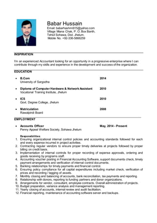 INSPIRATION
I’m an experienced Accountant looking for an opportunity in a progressive enterprise where I can
contribute through my skills and experience in the development and success of the organization.
EDUCATION
 B.Com 2014
University of Sargodha
 Diploma of Computer Hardware & Network Assistant 2010
Vocational Training Institute, Jhelum
 ICS 2010
Govt. Degree College, Jhelum
 Matriculation 2008
Rawalpindi Board
_______________________________________________________________________________
EMPLOYMENT
 Accounts Officer May, 2014 - Present
Penny Appeal Welfare Society, Sohawa Jhelum
Responsibilities:
1. Ensuring organizational internal control policies and accounting standards followed for each
and every expense incurred in project activities.
2. Contracting regular vendors to ensure proper timely deliveries at projects followed by proper
billing on credit basis.
3. Implementation of internal controls for proper recording of expense approvals, ordering and
goods receiving by programs staff.
4. Accounting voucher posting in Financial Accounting Software, support documents check, timely
payment arrangements and verification of internal control documents.
5. Banking relationships for timely payments and financial control.
6. Ensuring policy compliance for all capital expenditures including market check, verification of
prices and recording / tagging of assets.
7. Monthly closing and balancing of accounts, bank reconciliation, tax payments and reporting.
8. Relationship with donors, reporting to funding partners and donor organizations.
9. Arrangements for vendor, consultant, employee contracts. Overall administration of projects.
10. Budget preparation, variance analysis and management reporting.
11. Yearly closing of accounts, internal review and audit facilitation.
12. Financial reporting, maintenance of accounting software server and backups.
Babar Hussain
Email: babarhashmi915@yahoo.com
Village Miana Chak, P. O. Box Banth,
Tehsil Sohawa, Dist. Jhelum.
Mobile No. +92-336-5866259
 
