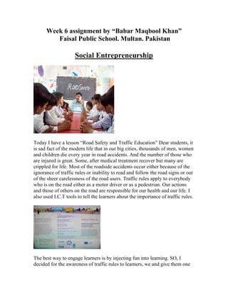 Week 6 assignment by “Babar Maqbool Khan”
         Faisal Public School. Multan. Pakistan

                    Social Entrepreneurship




Today I have a lesson “Road Safety and Traffic Education” Dear students, it
is sad fact of the modern life that in our big cities, thousands of men, women
and children die every year in road accidents. And the number of those who
are injured is great. Some, after medical treatment recover but many are
crippled for life. Most of the roadside accidents occur either because of the
ignorance of traffic rules or inability to read and follow the road signs or out
of the sheer carelessness of the road users. Traffic rules apply to everybody
who is on the road either as a motor driver or as a pedestrian. Our actions
and those of others on the road are responsible for our health and our life. I
also used I.C.T tools to tell the learners about the importance of traffic rules.




The best way to engage learners is by injecting fun into learning. SO, I
decided for the awareness of traffic rules to learners, we and give them one
 