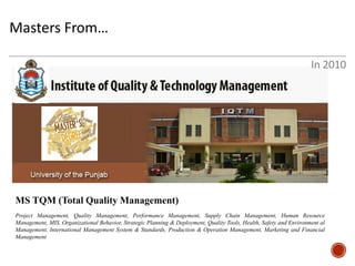Masters From… 
MS TQM (Total Quality Management) 
Project Management, Quality Management, Performance Management, Supply Chain Management, Human Resource Management, MIS, Organizational Behavior, Strategic Planning & Deployment, Quality Tools, Health, Safety and Environment al Management, International Management System & Standards, Production & Operation Management, Marketing and Financial Management 
In 2010  
