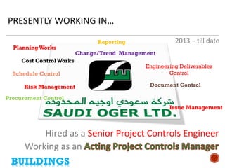 Working as an 
2013 – till date 
Hired as a Senior Project Controls Engineer 
• 
Planning Works 
• 
Cost Control Works 
• 
Issue Management 
• 
Reporting 
• 
Change/Trend Management 
• 
Risk Management 
• 
Schedule Control 
• 
Document Control 
• 
Procurement Control 
• 
Engineering Deliverables Control 
BUILDINGS  