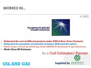 As a Civil Estimator/ Planner 
In 2002 
Supplied by 
• 
Estimated the cost of different projects under GSO & Base Crew Contracts. 
• 
Estimated the quantities of materials & Labors &Planned the labors 
• 
Made Scope of work by following Saudi ARAMCO Standards & Specifications. 
• 
Made Class III Estimates 
OIL AND GAS  
