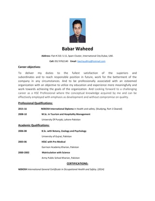 Babar Waheed
Address: Flat # 210. S-11, Spain Cluster, International City Dubai, UAE.
Cell: 052 9762140 Email: bwchaudhry@hotmail.com
Career objectives:
To deliver my duties to the fullest satisfaction of the superiors and
subordinates and to reach responsible position in future, work for the betterment of the
company in any circumstances. And to be professionally associated with an esteemed
organization with an objective to utilize my education and experience more meaningfully and
work towards achieving the goals of the organization. And Looking forward to a challenging
career as a HSE Professional where the conceptual knowledge acquired by me and can be
effectively employed with emphasis as development and without compromise on quality.
Professional Qualifications:
2015-16 NEBOSH International Diploma in Health and safety. (Studying, Part 1 Cleared)
2008-10 M.Sc. in Tourism and Hospitality Management
University Of Punjab, Lahore-Pakistan
Academic Qualifications:
2006-08 B.Sc. with Botany, Zoology and Psychology
University of Gujrat, Pakistan
2003-06 HSSC with Pre-Medical
Garrison Academy Kharian, Pakistan
2000-2002 Matriculation with Science
Army Public School Kharian, Pakistan
CERTIFICATIONS:
NEBOSH International General Certificate in Occupational Health and Safety. (2014)
 