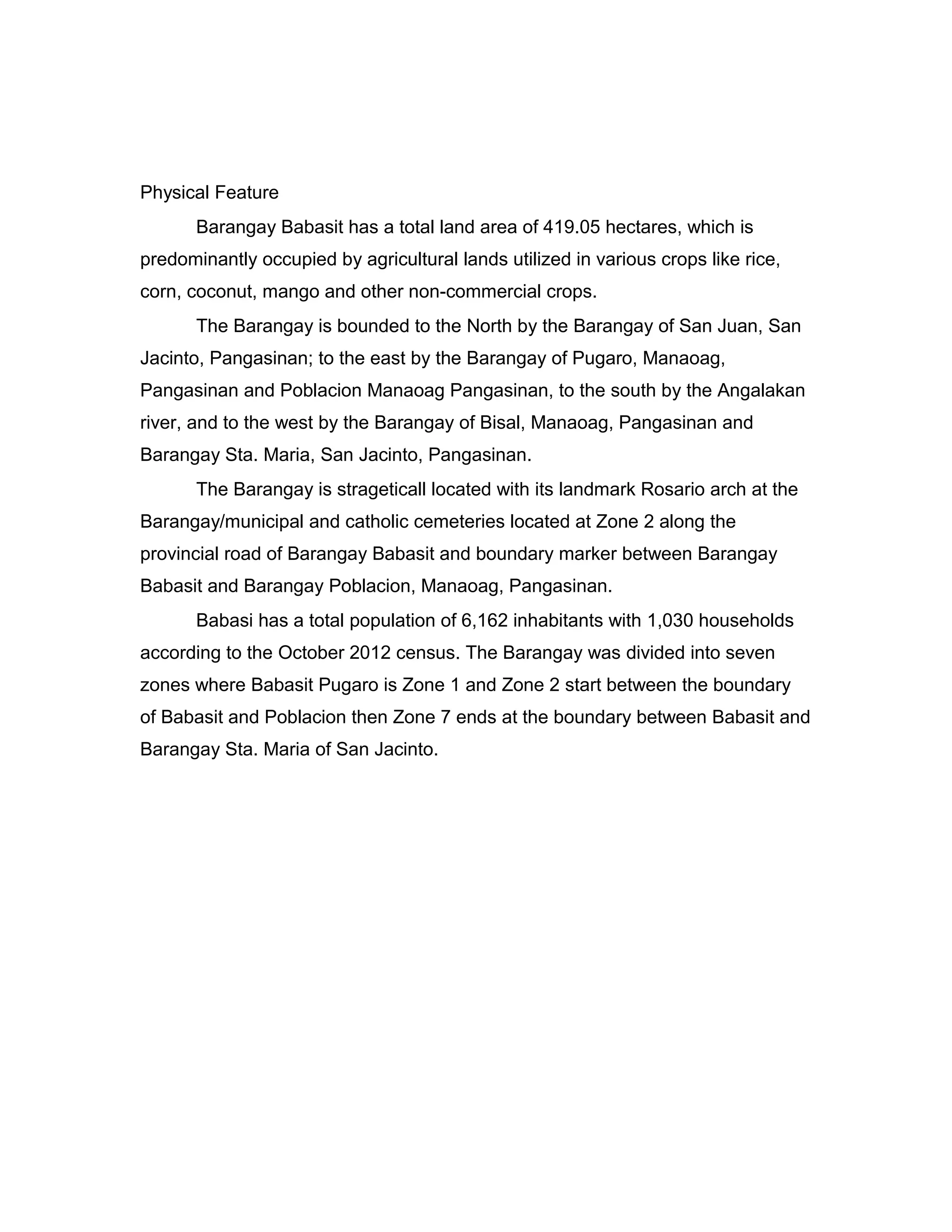 Physical Feature
Barangay Babasit has a total land area of 419.05 hectares, which is
predominantly occupied by agricultural lands utilized in various crops like rice,
corn, coconut, mango and other non-commercial crops.
The Barangay is bounded to the North by the Barangay of San Juan, San
Jacinto, Pangasinan; to the east by the Barangay of Pugaro, Manaoag,
Pangasinan and Poblacion Manaoag Pangasinan, to the south by the Angalakan
river, and to the west by the Barangay of Bisal, Manaoag, Pangasinan and
Barangay Sta. Maria, San Jacinto, Pangasinan.
The Barangay is strageticall located with its landmark Rosario arch at the
Barangay/municipal and catholic cemeteries located at Zone 2 along the
provincial road of Barangay Babasit and boundary marker between Barangay
Babasit and Barangay Poblacion, Manaoag, Pangasinan.
Babasi has a total population of 6,162 inhabitants with 1,030 households
according to the October 2012 census. The Barangay was divided into seven
zones where Babasit Pugaro is Zone 1 and Zone 2 start between the boundary
of Babasit and Poblacion then Zone 7 ends at the boundary between Babasit and
Barangay Sta. Maria of San Jacinto.
 