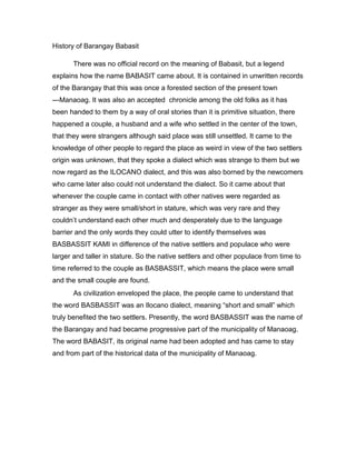 History of Barangay Babasit
There was no official record on the meaning of Babasit, but a legend
explains how the name BABASIT came about. It is contained in unwritten records
of the Barangay that this was once a forested section of the present town
---Manaoag. It was also an accepted chronicle among the old folks as it has
been handed to them by a way of oral stories than it is primitive situation, there
happened a couple, a husband and a wife who settled in the center of the town,
that they were strangers although said place was still unsettled. It came to the
knowledge of other people to regard the place as weird in view of the two settlers
origin was unknown, that they spoke a dialect which was strange to them but we
now regard as the ILOCANO dialect, and this was also borned by the newcomers
who came later also could not understand the dialect. So it came about that
whenever the couple came in contact with other natives were regarded as
stranger as they were small/short in stature, which was very rare and they
couldn’t understand each other much and desperately due to the language
barrier and the only words they could utter to identify themselves was
BASBASSIT KAMI in difference of the native settlers and populace who were
larger and taller in stature. So the native settlers and other populace from time to
time referred to the couple as BASBASSIT, which means the place were small
and the small couple are found.
As civilization enveloped the place, the people came to understand that
the word BASBASSIT was an Ilocano dialect, meaning “short and small” which
truly benefited the two settlers. Presently, the word BASBASSIT was the name of
the Barangay and had became progressive part of the municipality of Manaoag.
The word BABASIT, its original name had been adopted and has came to stay
and from part of the historical data of the municipality of Manaoag.
 