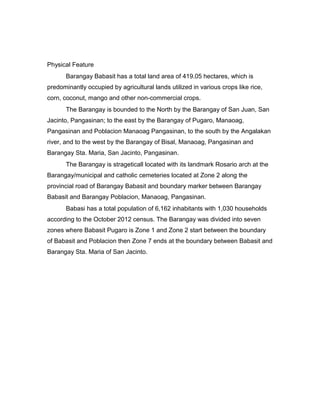 Physical Feature
Barangay Babasit has a total land area of 419.05 hectares, which is
predominantly occupied by agricultural lands utilized in various crops like rice,
corn, coconut, mango and other non-commercial crops.
The Barangay is bounded to the North by the Barangay of San Juan, San
Jacinto, Pangasinan; to the east by the Barangay of Pugaro, Manaoag,
Pangasinan and Poblacion Manaoag Pangasinan, to the south by the Angalakan
river, and to the west by the Barangay of Bisal, Manaoag, Pangasinan and
Barangay Sta. Maria, San Jacinto, Pangasinan.
The Barangay is strageticall located with its landmark Rosario arch at the
Barangay/municipal and catholic cemeteries located at Zone 2 along the
provincial road of Barangay Babasit and boundary marker between Barangay
Babasit and Barangay Poblacion, Manaoag, Pangasinan.
Babasi has a total population of 6,162 inhabitants with 1,030 households
according to the October 2012 census. The Barangay was divided into seven
zones where Babasit Pugaro is Zone 1 and Zone 2 start between the boundary
of Babasit and Poblacion then Zone 7 ends at the boundary between Babasit and
Barangay Sta. Maria of San Jacinto.
 