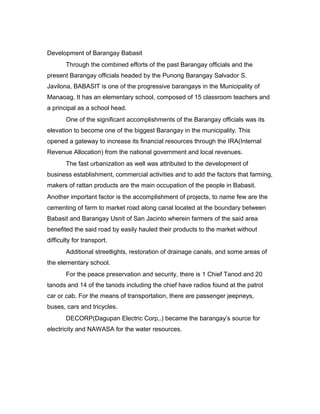 Development of Barangay Babasit
Through the combined efforts of the past Barangay officials and the
present Barangay officials headed by the Punong Barangay Salvador S.
Javilona, BABASIT is one of the progressive barangays in the Municipality of
Manaoag. It has an elementary school, composed of 15 classroom teachers and
a principal as a school head.
One of the significant accomplishments of the Barangay officials was its
elevation to become one of the biggest Barangay in the municipality. This
opened a gateway to increase its financial resources through the IRA(Internal
Revenue Allocation) from the national government and local revenues.
The fast urbanization as well was attributed to the development of
business establishment, commercial activities and to add the factors that farming,
makers of rattan products are the main occupation of the people in Babasit.
Another important factor is the accomplishment of projects, to name few are the
cementing of farm to market road along canal located at the boundary between
Babasit and Barangay Usnit of San Jacinto wherein farmers of the said area
benefited the said road by easily hauled their products to the market without
difficulty for transport.
Additional streetlights, restoration of drainage canals, and some areas of
the elementary school.
For the peace preservation and security, there is 1 Chief Tanod and 20
tanods and 14 of the tanods including the chief have radios found at the patrol
car or cab. For the means of transportation, there are passenger jeepneys,
buses, cars and tricycles.
DECORP(Dagupan Electric Corp,.) became the barangay’s source for
electricity and NAWASA for the water resources.
 