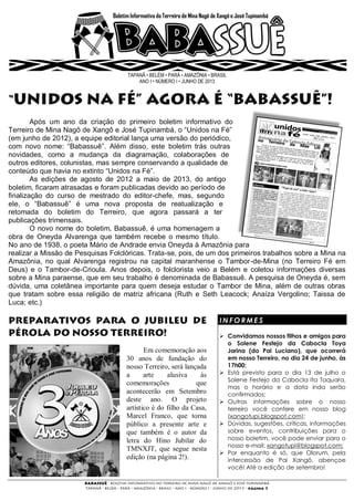 TAPANÃ • BELÉM • PARÁ • AMAZÔNIA • BRASIL
ANO I • NÚMERO I • JUNHO DE 2013
Após um ano da criação do primeiro boletim informativo do
Terreiro de Mina Nagô de Xangô e José Tupinambá, o “Unidos na Fé”
(em junho de 2012), a equipe editorial lança uma versão do periódico,
com novo nome: “Babassuê”. Além disso, este boletim trás outras
novidades, como a mudança da diagramação, colaborações de
outros editores, colunistas, mas sempre conservando a qualidade de
conteúdo que havia no extinto “Unidos na Fé”.
As edições de agosto de 2012 a maio de 2013, do antigo
boletim, ficaram atrasadas e foram publicadas devido ao período de
finalização do curso de mestrado do editor-chefe, mas, segundo
ele, o “Babassuê” é uma nova proposta de reatualização e
retomada do boletim do Terreiro, que agora passará a ter
publicações trimensais.
O novo nome do boletim, Babassuê, é uma homenagem a
obra de Oneyda Alvarenga que também recebe o mesmo título.
No ano de 1938, o poeta Mário de Andrade envia Oneyda à Amazônia para
realizar a Missão de Pesquisas Folclóricas. Trata-se, pois, de um dos primeiros trabalhos sobre a Mina na
Amazônia, no qual Alvarenga registrou na capital maranhense o Tambor-de-Mina (no Terreiro Fé em
Deus) e o Tambor-de-Crioula. Anos depois, o folclorista veio a Belém e coletou informações diversas
sobre a Mina paraense, que em seu trabalho é denominada de Babassuê. A pesquisa de Oneyda é, sem
dúvida, uma coletânea importante para quem deseja estudar o Tambor de Mina, além de outras obras
que tratam sobre essa religião de matriz africana (Ruth e Seth Leacock; Anaíza Vergolino; Taissa de
Luca; etc.)
Em comemoração aos
30 anos de fundação do
nosso Terreiro, será lançada
a arte alusiva às
comemorações que
acontecerão em Setembro
deste ano. O projeto
artístico é do filho da Casa,
Marcel Franco, que torna
público a presente arte e
que também é o autor da
letra do Hino Jubilar do
TMNXJT, que segue nesta
edição (na página 2!).
I N F O R M E S
 Convidamos nossos filhos e amigos para
o Solene Festejo da Cabocla Toya
Jarina (do Pai Luciano), que ocorrerá
em nosso Terreiro, no dia 24 de junho, às
17h00;
 Está previsto para o dia 13 de julho o
Solene Festejo da Cabocla Ita Taquara,
mas o horário e a data inda serão
confirmados;
 Outras informações sobre o nosso
terreiro você confere em nosso blog
(xangotupi.blogspot.com);
 Dúvidas, sugestões, críticas, informações
sobre eventos, contribuições para o
nosso boletim, você pode enviar para o
nosso e-mail: xangotupi@blogspot.com;
 Por enquanto é só, que Olorum, pela
intercessão de Pai Xangô, abençoe
você! Até a edição de setembro!
 