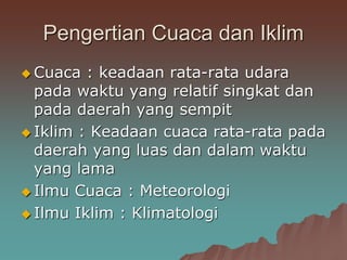 Pengertian Cuaca dan Iklim
 Cuaca : keadaan rata-rata udara
pada waktu yang relatif singkat dan
pada daerah yang sempit
 Iklim : Keadaan cuaca rata-rata pada
daerah yang luas dan dalam waktu
yang lama
 Ilmu Cuaca : Meteorologi
 Ilmu Iklim : Klimatologi
 