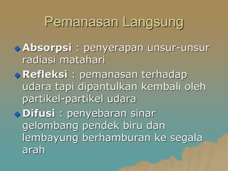 Pemanasan Langsung
 Absorpsi : penyerapan unsur-unsur
radiasi matahari
 Refleksi : pemanasan terhadap
udara tapi dipantulkan kembali oleh
partikel-partikel udara
 Difusi : penyebaran sinar
gelombang pendek biru dan
lembayung berhamburan ke segala
arah
 