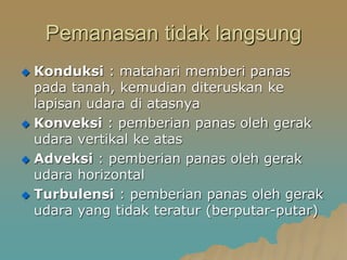 Pemanasan tidak langsung
 Konduksi : matahari memberi panas
pada tanah, kemudian diteruskan ke
lapisan udara di atasnya
 Konveksi : pemberian panas oleh gerak
udara vertikal ke atas
 Adveksi : pemberian panas oleh gerak
udara horizontal
 Turbulensi : pemberian panas oleh gerak
udara yang tidak teratur (berputar-putar)
 
