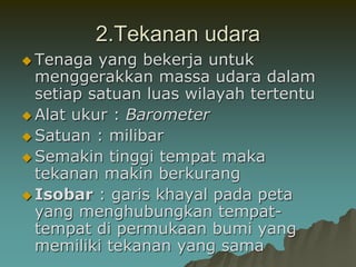 2.Tekanan udara
 Tenaga yang bekerja untuk
menggerakkan massa udara dalam
setiap satuan luas wilayah tertentu
 Alat ukur : Barometer
 Satuan : milibar
 Semakin tinggi tempat maka
tekanan makin berkurang
 Isobar : garis khayal pada peta
yang menghubungkan tempat-
tempat di permukaan bumi yang
memiliki tekanan yang sama
 