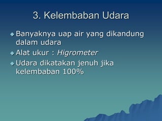3. Kelembaban Udara
 Banyaknya uap air yang dikandung
dalam udara
 Alat ukur : Higrometer
 Udara dikatakan jenuh jika
kelembaban 100%
 