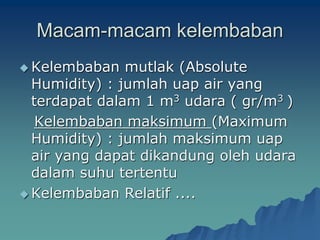 Macam-macam kelembaban
 Kelembaban mutlak (Absolute
Humidity) : jumlah uap air yang
terdapat dalam 1 m3 udara ( gr/m3 )
Kelembaban maksimum (Maximum
Humidity) : jumlah maksimum uap
air yang dapat dikandung oleh udara
dalam suhu tertentu
 Kelembaban Relatif ....
 