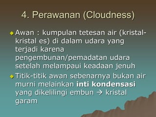 4. Perawanan (Cloudness)
 Awan : kumpulan tetesan air (kristal-
kristal es) di dalam udara yang
terjadi karena
pengembunan/pemadatan udara
setelah melampaui keadaan jenuh
 Titik-titik awan sebenarnya bukan air
murni melainkan inti kondensasi
yang dikelilingi embun  kristal
garam
 