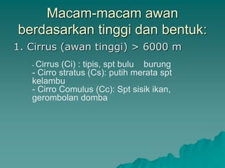 Macam-macam awan
berdasarkan tinggi dan bentuk:
1. Cirrus (awan tinggi) > 6000 m
- Cirrus (Ci) : tipis, spt bulu burung
- Cirro stratus (Cs): putih merata spt
kelambu
- Cirro Comulus (Cc): Spt sisik ikan,
gerombolan domba
 